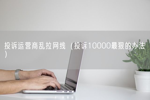 投诉运营商乱拉网线（投诉10000最狠的办法）(图1)