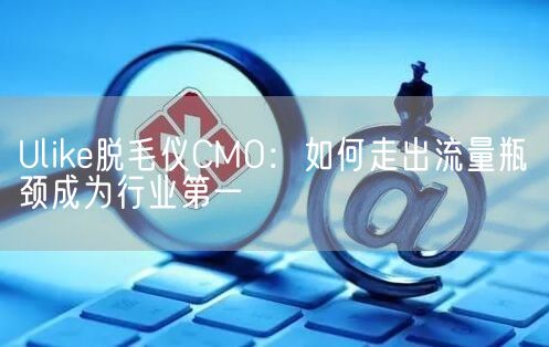 Ulike脱毛仪CMO：如何走出流量瓶颈成为行业第一(图1)